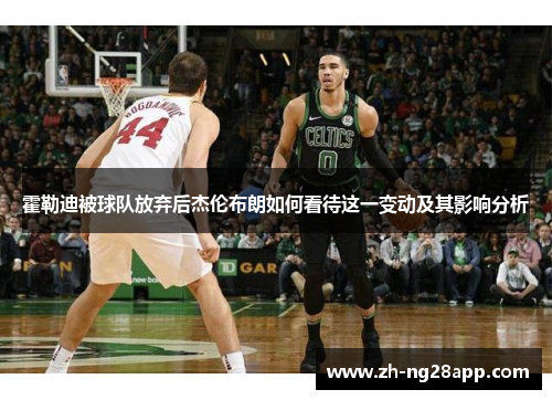 霍勒迪被球队放弃后杰伦布朗如何看待这一变动及其影响分析 霍勒迪被球队放弃后杰伦布朗如何看待这一变动及其影响分析