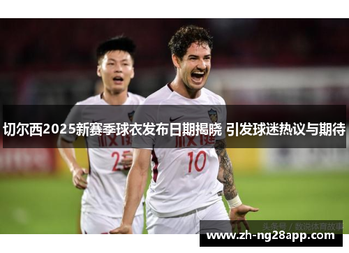 切尔西2025新赛季球衣发布日期揭晓 引发球迷热议与期待 切尔西2025新赛季球衣发布日期揭晓 引发球迷热议与期待