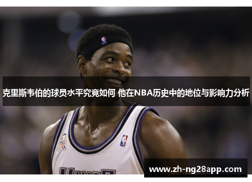 克里斯韦伯的球员水平究竟如何 他在NBA历史中的地位与影响力分析 克里斯韦伯的球员水平究竟如何 他在NBA历史中的地位与影响力分析