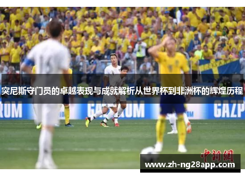 突尼斯守门员的卓越表现与成就解析从世界杯到非洲杯的辉煌历程 突尼斯守门员的卓越表现与成就解析从世界杯到非洲杯的辉煌历程