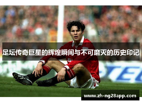 足坛传奇巨星的辉煌瞬间与不可磨灭的历史印记