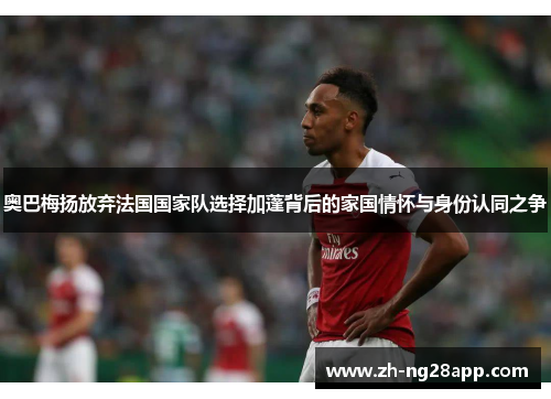 奥巴梅扬放弃法国国家队选择加蓬背后的家国情怀与身份认同之争